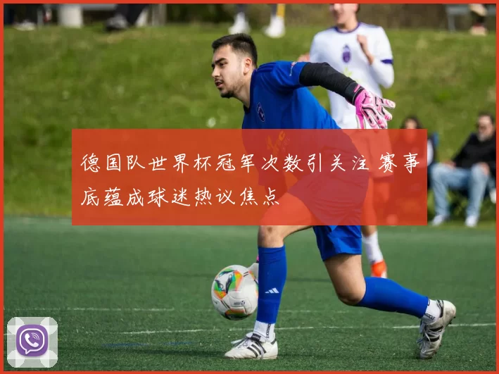 德国队世界杯冠军次数引关注 赛事底蕴成球迷热议焦点