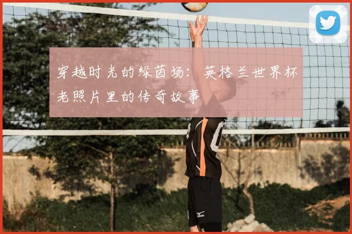 穿越时光的绿茵场：英格兰世界杯老照片里的传奇故事