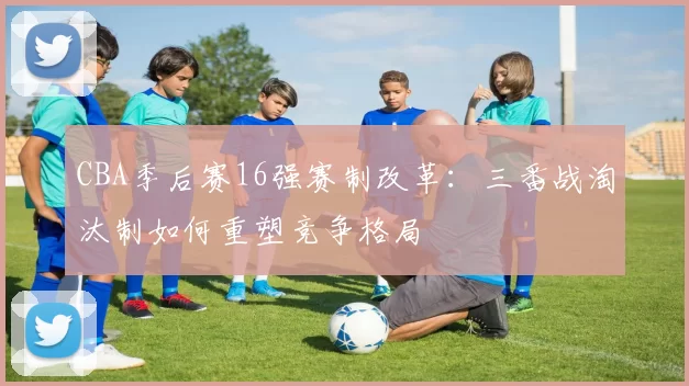 CBA季后赛16强赛制改革：三番战淘汰制如何重塑竞争格局