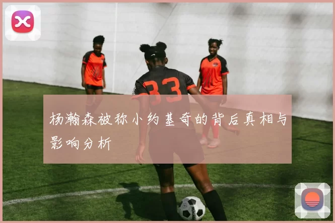 杨瀚森被称小约基奇的背后真相与影响分析