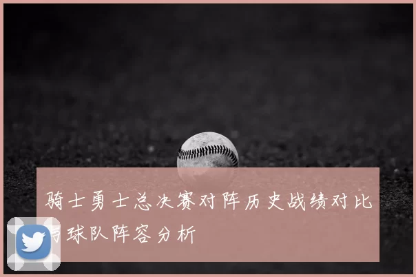 骑士勇士总决赛对阵历史战绩对比与球队阵容分析