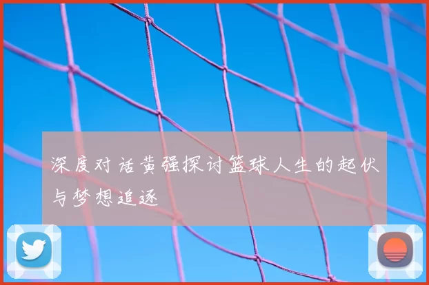 深度对话黄强探讨篮球人生的起伏与梦想追逐
