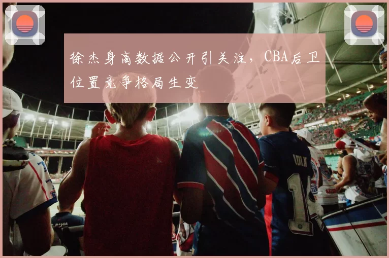 徐杰身高数据公开引关注，CBA后卫位置竞争格局生变