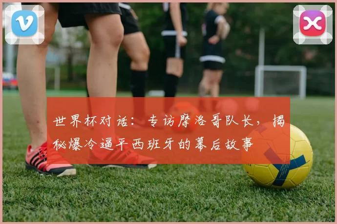 世界杯对话：专访摩洛哥队长，揭秘爆冷逼平西班牙的幕后故事