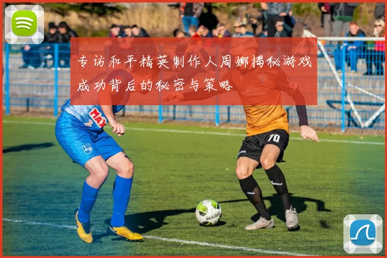 专访和平精英制作人周娜揭秘游戏成功背后的秘密与策略