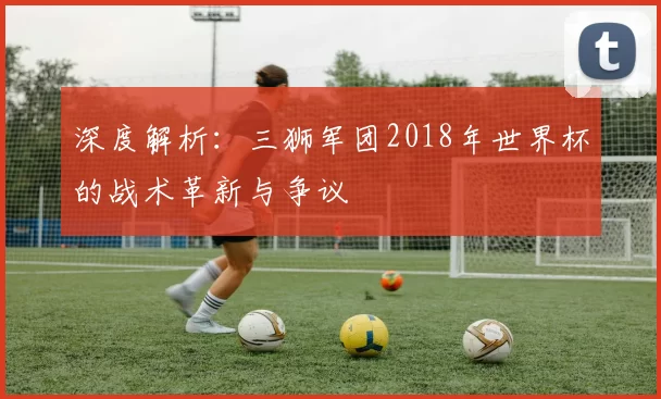 深度解析：三狮军团2018年世界杯的战术革新与争议