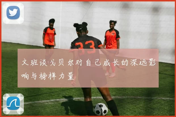 文班谈戈贝尔对自己成长的深远影响与榜样力量