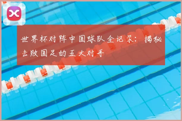 世界杯对阵中国球队全记录：揭秘击败国足的五大对手