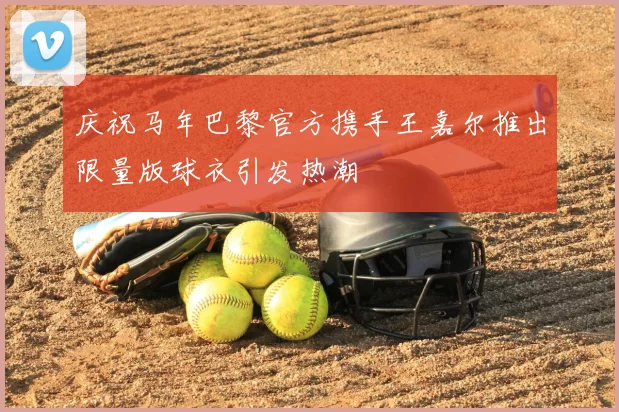 庆祝马年巴黎官方携手王嘉尔推出限量版球衣引发热潮