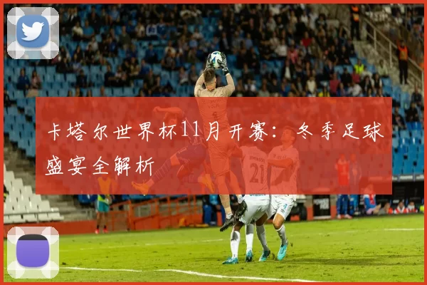 卡塔尔世界杯11月开赛：冬季足球盛宴全解析