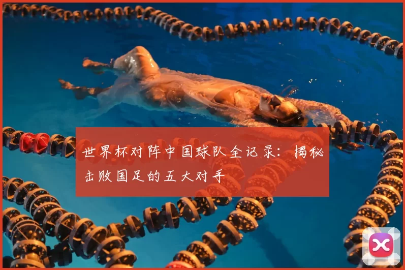 世界杯对阵中国球队全记录：揭秘击败国足的五大对手
