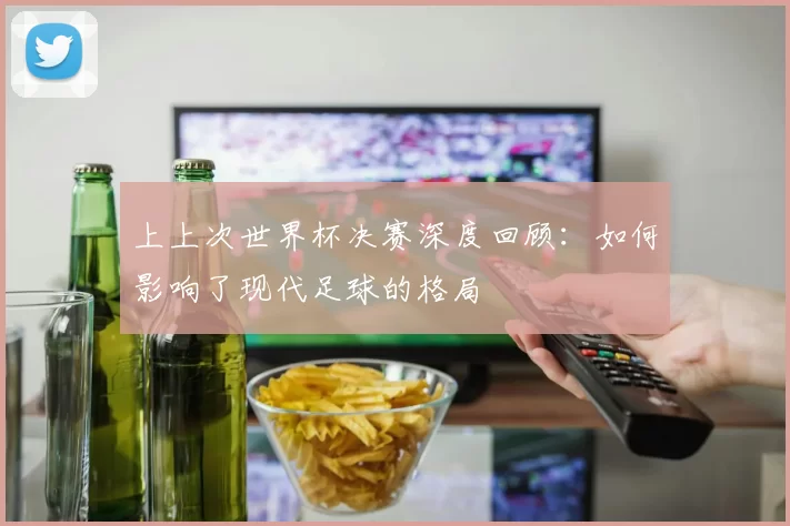 上上次世界杯决赛深度回顾：如何影响了现代足球的格局