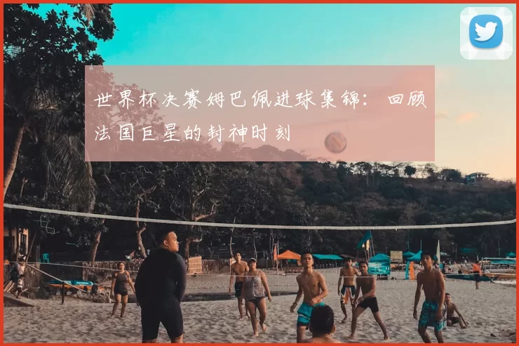 世界杯决赛姆巴佩进球集锦：回顾法国巨星的封神时刻
