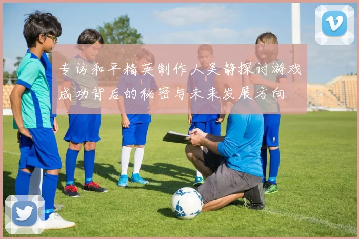 专访和平精英制作人吴静探讨游戏成功背后的秘密与未来发展方向