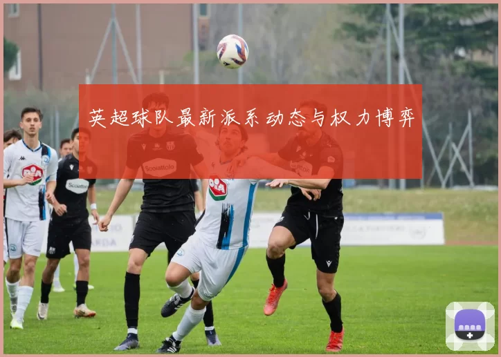 英超球队最新派系动态与权力博弈