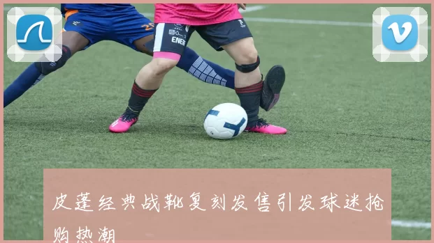 皮蓬经典战靴复刻发售引发球迷抢购热潮