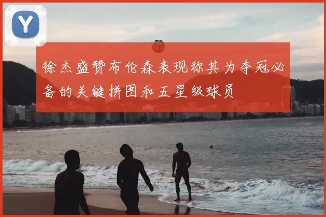 徐杰盛赞布伦森表现称其为夺冠必备的关键拼图和五星级球员