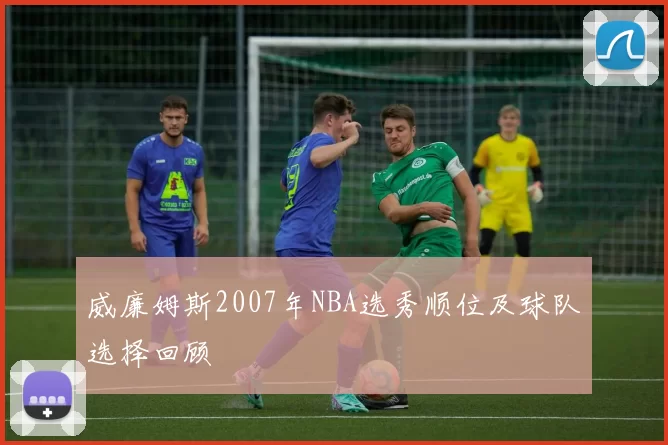 威廉姆斯2007年NBA选秀顺位及球队选择回顾