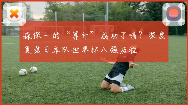 森保一的“算计”成功了吗?深度复盘日本队世界杯八强历程