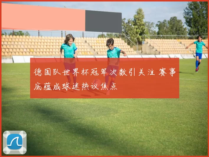 德国队世界杯冠军次数引关注 赛事底蕴成球迷热议焦点