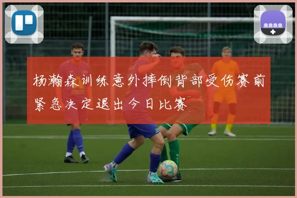 杨瀚森训练意外摔倒背部受伤赛前紧急决定退出今日比赛