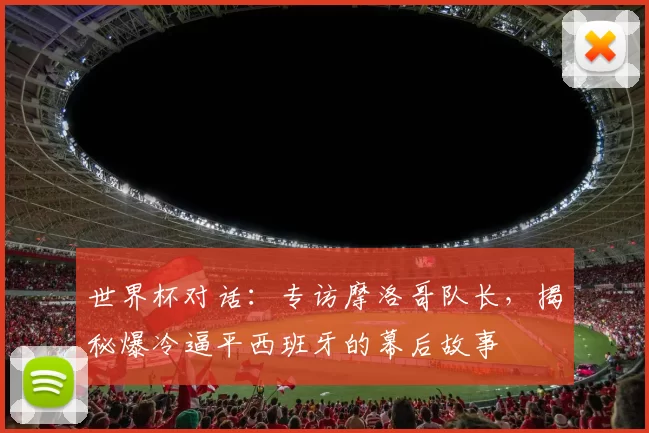 世界杯对话：专访摩洛哥队长，揭秘爆冷逼平西班牙的幕后故事