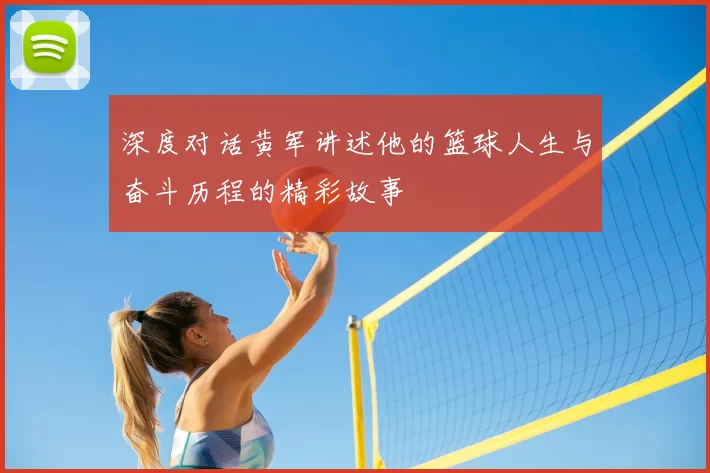 深度对话黄军讲述他的篮球人生与奋斗历程的精彩故事