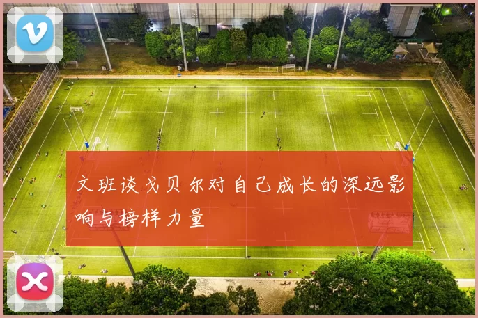 文班谈戈贝尔对自己成长的深远影响与榜样力量
