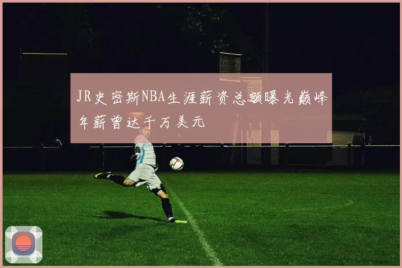JR史密斯NBA生涯薪资总额曝光巅峰年薪曾达千万美元