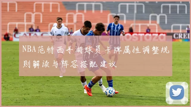 NBA范特西手游球员卡牌属性调整规则解读与阵容搭配建议