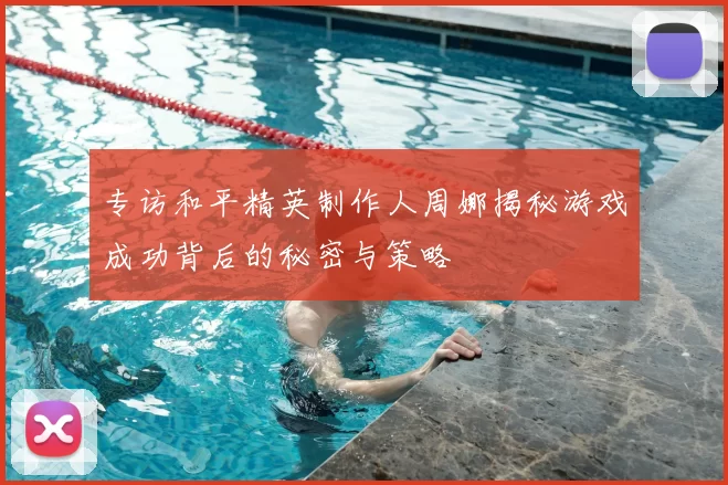 专访和平精英制作人周娜揭秘游戏成功背后的秘密与策略
