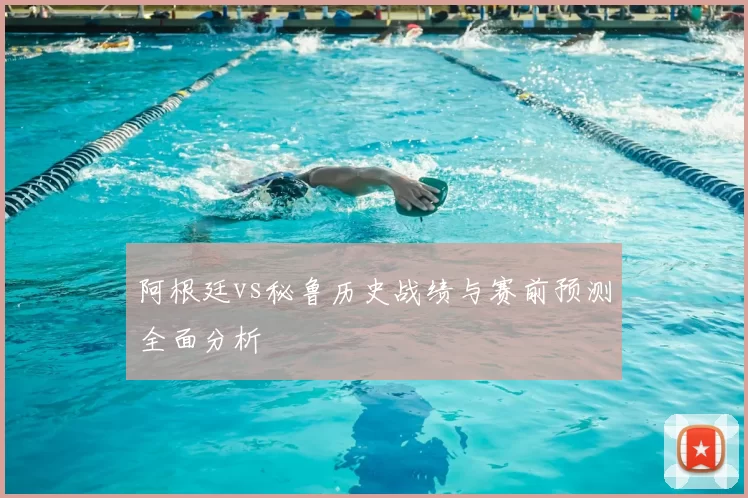 阿根廷vs秘鲁历史战绩与赛前预测全面分析