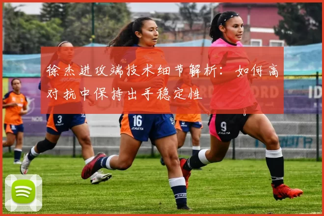 徐杰进攻端技术细节解析：如何高对抗中保持出手稳定性