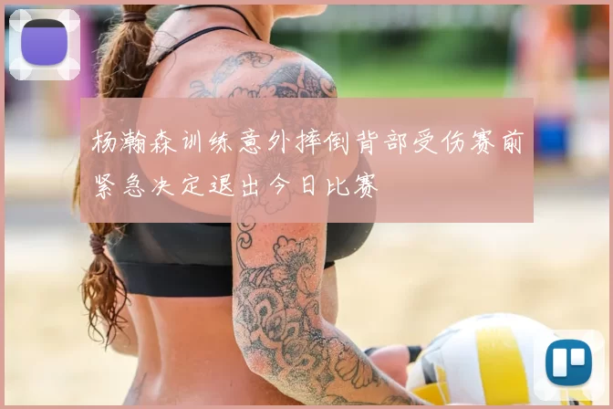 杨瀚森训练意外摔倒背部受伤赛前紧急决定退出今日比赛