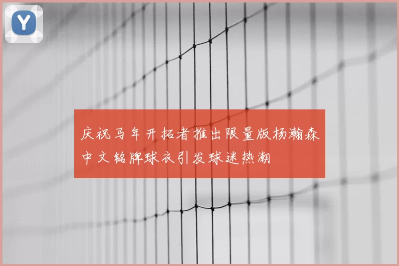 庆祝马年开拓者推出限量版杨瀚森中文铭牌球衣引发球迷热潮
