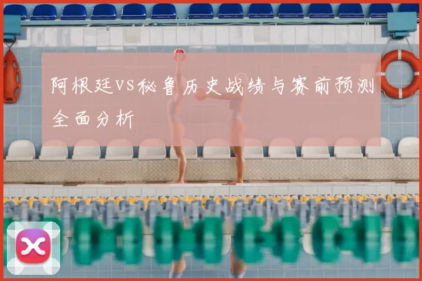 阿根廷vs秘鲁历史战绩与赛前预测全面分析