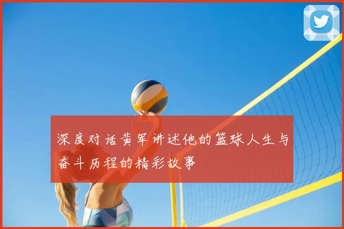 深度对话黄军讲述他的篮球人生与奋斗历程的精彩故事