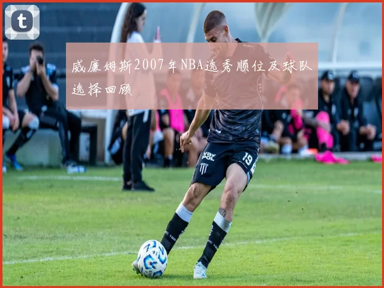 威廉姆斯2007年NBA选秀顺位及球队选择回顾