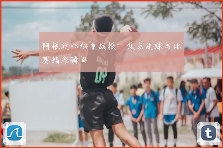 阿根廷vs秘鲁战报:焦点进球与比赛精彩瞬间