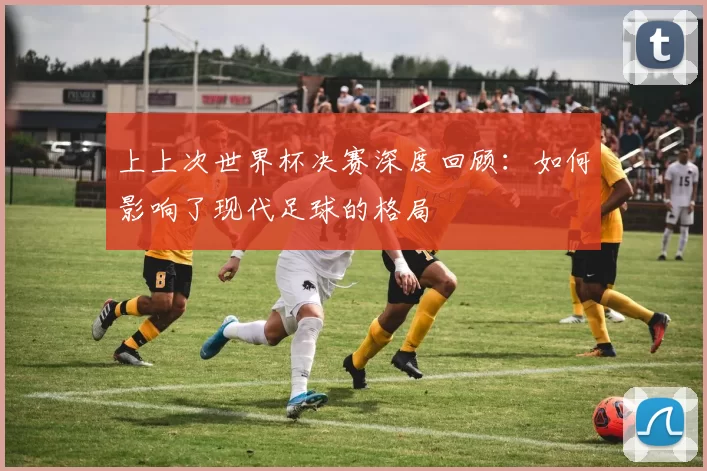 上上次世界杯决赛深度回顾:如何影响了现代足球的格局