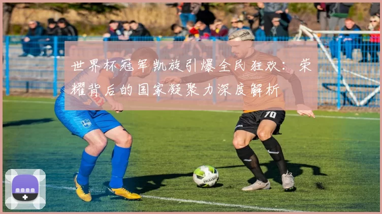 世界杯冠军凯旋引爆全民狂欢：荣耀背后的国家凝聚力深度解析